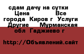 сдам дачу на сутки › Цена ­ 10 000 - Все города, Киров г. Услуги » Другие   . Мурманская обл.,Гаджиево г.